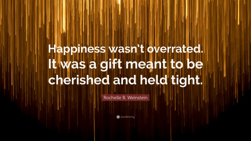 Rochelle B. Weinstein Quote: “Happiness wasn’t overrated. It was a gift meant to be cherished and held tight.”