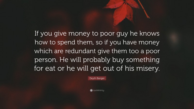 Deyth Banger Quote: “If you give money to poor guy he knows how to spend them, so if you have money which are redundant give them too a poor person. He will probably buy something for eat or he will get out of his misery.”