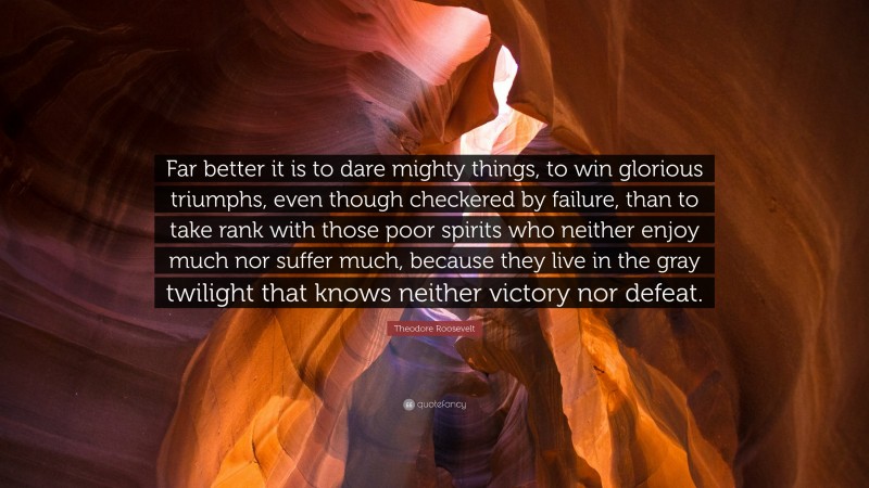 Theodore Roosevelt Quote: “Far better it is to dare mighty things, to win glorious triumphs, even though checkered by failure, than to take rank with those poor spirits who neither enjoy much nor suffer much, because they live in the gray twilight that knows neither victory nor defeat.”
