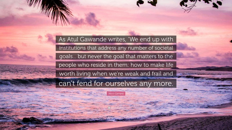 Nicci Gerrard Quote: “As Atul Gawande writes, ‘We end up with institutions that address any number of societal goals... but never the goal that matters to the people who reside in them: how to make life worth living when we’re weak and frail and can’t fend for ourselves any more.”