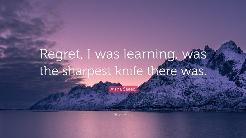 Aisha Saeed Quote: “Regret, I was learning, was the sharpest knife there was.”