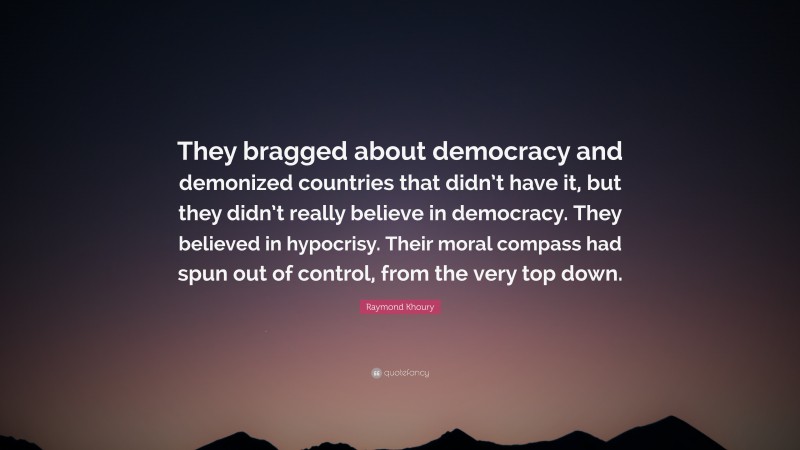 Raymond Khoury Quote: “They bragged about democracy and demonized countries that didn’t have it, but they didn’t really believe in democracy. They believed in hypocrisy. Their moral compass had spun out of control, from the very top down.”