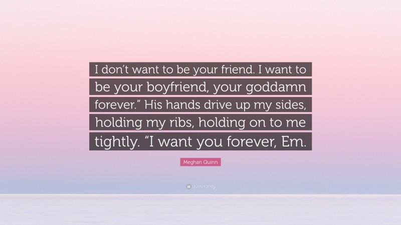 Meghan Quinn Quote: “I don’t want to be your friend. I want to be your boyfriend, your goddamn forever.” His hands drive up my sides, holding my ribs, holding on to me tightly. “I want you forever, Em.”