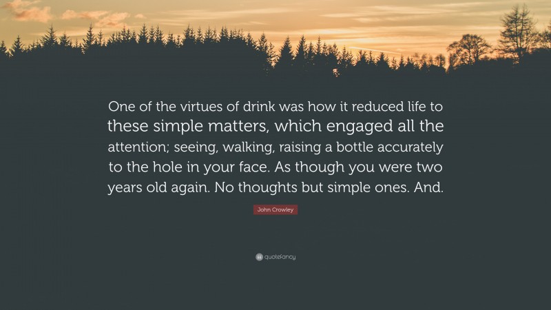 John Crowley Quote: “One of the virtues of drink was how it reduced life to these simple matters, which engaged all the attention; seeing, walking, raising a bottle accurately to the hole in your face. As though you were two years old again. No thoughts but simple ones. And.”