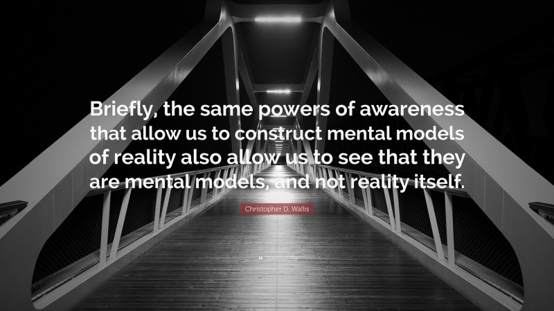 Christopher D. Wallis Quote: “Briefly, the same powers of awareness that allow us to construct mental models of reality also allow us to see that they are mental models, and not reality itself.”