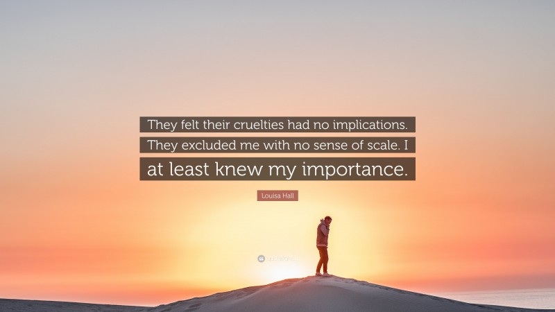 Louisa Hall Quote: “They felt their cruelties had no implications. They excluded me with no sense of scale. I at least knew my importance.”