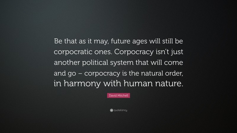 David Mitchell Quote: “Be that as it may, future ages will still be corpocratic ones. Corpocracy isn’t just another political system that will come and go – corpocracy is the natural order, in harmony with human nature.”