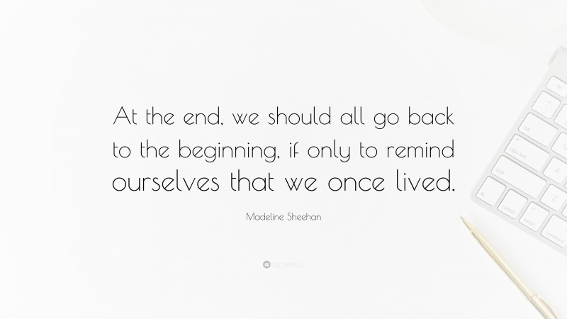 Madeline Sheehan Quote: “At the end, we should all go back to the beginning, if only to remind ourselves that we once lived.”