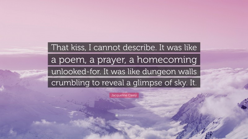 Jacqueline Carey Quote: “That kiss, I cannot describe. It was like a poem, a prayer, a homecoming unlooked-for. It was like dungeon walls crumbling to reveal a glimpse of sky. It.”