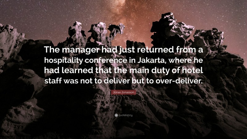 Jonas Jonasson Quote: “The manager had just returned from a hospitality conference in Jakarta, where he had learned that the main duty of hotel staff was not to deliver but to over-deliver.”