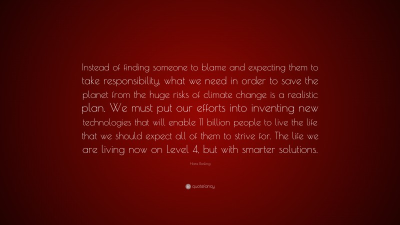 Hans Rosling Quote: “Instead of finding someone to blame and expecting them to take responsibility, what we need in order to save the planet from the huge risks of climate change is a realistic plan. We must put our efforts into inventing new technologies that will enable 11 billion people to live the life that we should expect all of them to strive for. The life we are living now on Level 4, but with smarter solutions.”