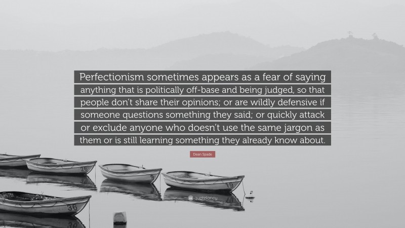 Dean Spade Quote: “Perfectionism sometimes appears as a fear of saying anything that is politically off-base and being judged, so that people don’t share their opinions; or are wildly defensive if someone questions something they said; or quickly attack or exclude anyone who doesn’t use the same jargon as them or is still learning something they already know about.”