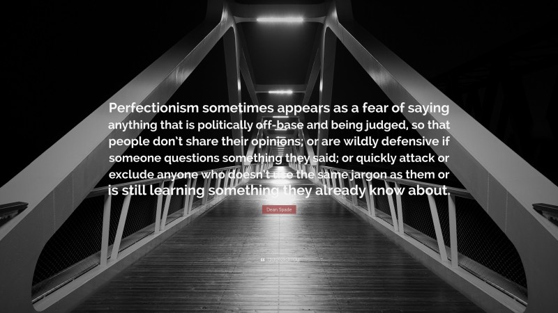 Dean Spade Quote: “Perfectionism sometimes appears as a fear of saying anything that is politically off-base and being judged, so that people don’t share their opinions; or are wildly defensive if someone questions something they said; or quickly attack or exclude anyone who doesn’t use the same jargon as them or is still learning something they already know about.”