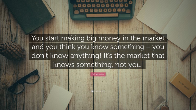 Gil Morales Quote: “You start making big money in the market and you think you know something – you don’t know anything! It’s the market that knows something, not you!”