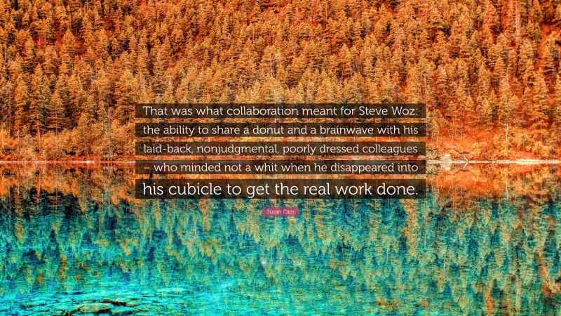 Susan Cain Quote: “That was what collaboration meant for Steve Woz: the ability to share a donut and a brainwave with his laid-back, nonjudgmental, poorly dressed colleagues – who minded not a whit when he disappeared into his cubicle to get the real work done.”