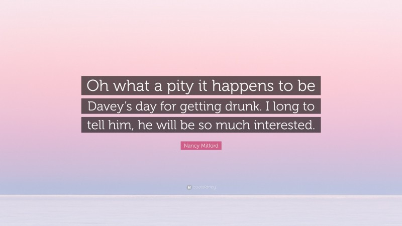 Nancy Mitford Quote: “Oh what a pity it happens to be Davey’s day for getting drunk. I long to tell him, he will be so much interested.”
