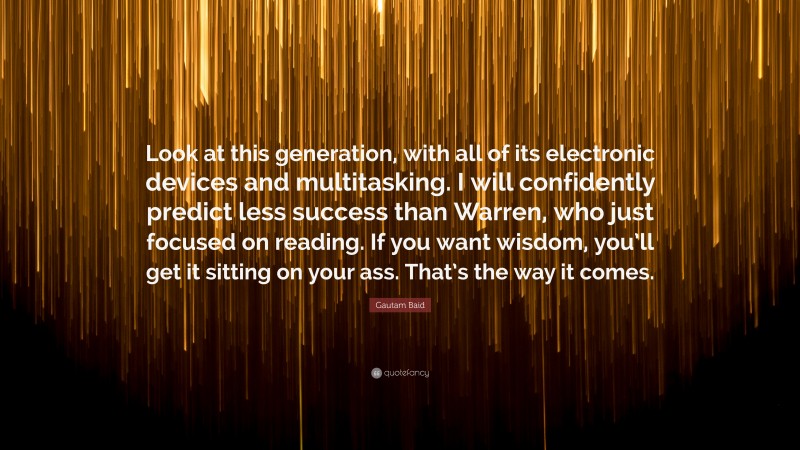 Gautam Baid Quote: “Look at this generation, with all of its electronic devices and multitasking. I will confidently predict less success than Warren, who just focused on reading. If you want wisdom, you’ll get it sitting on your ass. That’s the way it comes.”