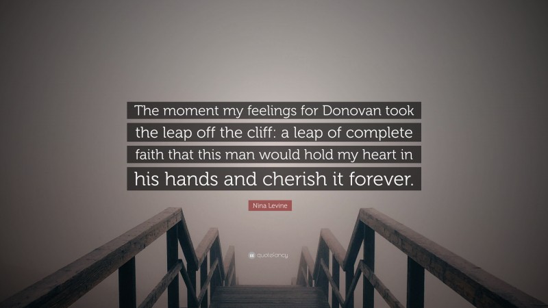 Nina Levine Quote: “The moment my feelings for Donovan took the leap off the cliff: a leap of complete faith that this man would hold my heart in his hands and cherish it forever.”