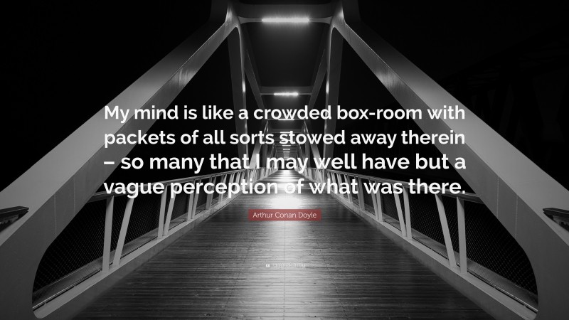 Arthur Conan Doyle Quote: “My mind is like a crowded box-room with packets of all sorts stowed away therein – so many that I may well have but a vague perception of what was there.”