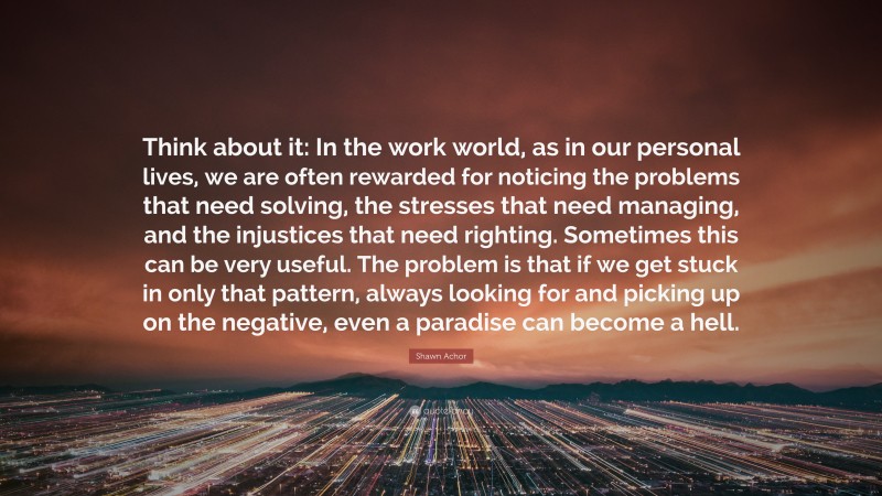 Shawn Achor Quote: “Think about it: In the work world, as in our personal lives, we are often rewarded for noticing the problems that need solving, the stresses that need managing, and the injustices that need righting. Sometimes this can be very useful. The problem is that if we get stuck in only that pattern, always looking for and picking up on the negative, even a paradise can become a hell.”