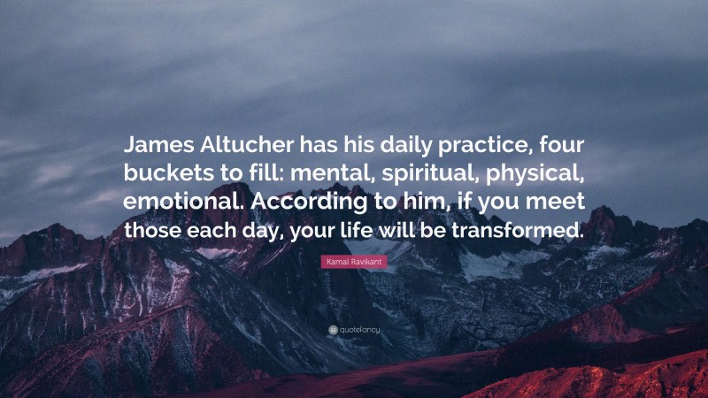 Kamal Ravikant Quote: “James Altucher has his daily practice, four buckets to fill: mental, spiritual, physical, emotional. According to him, if you meet those each day, your life will be transformed.”