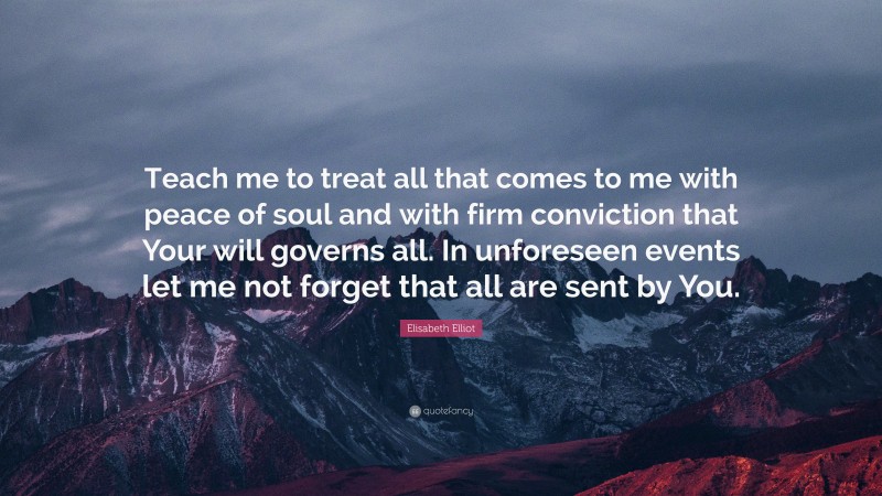 Elisabeth Elliot Quote: “Teach me to treat all that comes to me with peace of soul and with firm conviction that Your will governs all. In unforeseen events let me not forget that all are sent by You.”