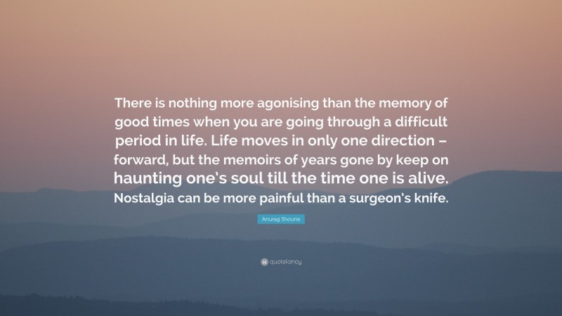 Anurag Shourie Quote: “There is nothing more agonising than the memory of good times when you are going through a difficult period in life. Life moves in only one direction – forward, but the memoirs of years gone by keep on haunting one’s soul till the time one is alive. Nostalgia can be more painful than a surgeon’s knife.”