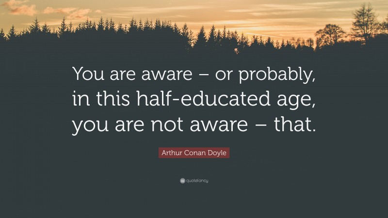 Arthur Conan Doyle Quote: “You are aware – or probably, in this half-educated age, you are not aware – that.”
