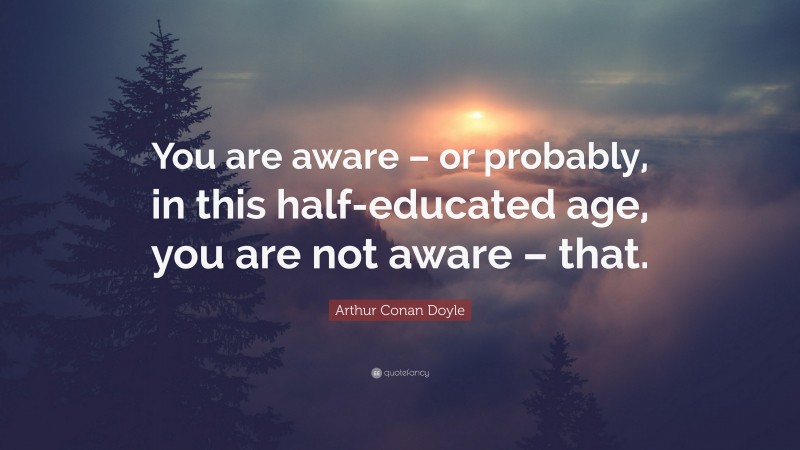 Arthur Conan Doyle Quote: “You are aware – or probably, in this half-educated age, you are not aware – that.”