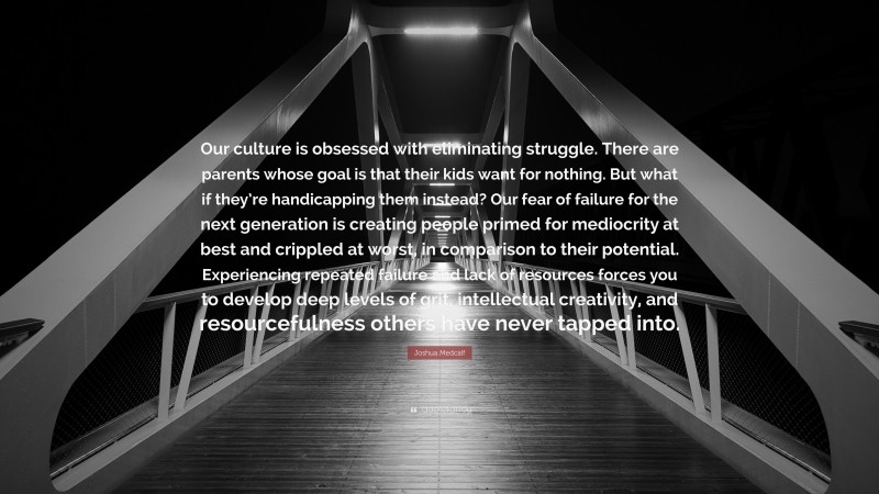 Joshua Medcalf Quote: “Our culture is obsessed with eliminating struggle. There are parents whose goal is that their kids want for nothing. But what if they’re handicapping them instead? Our fear of failure for the next generation is creating people primed for mediocrity at best and crippled at worst, in comparison to their potential. Experiencing repeated failure and lack of resources forces you to develop deep levels of grit, intellectual creativity, and resourcefulness others have never tapped into.”