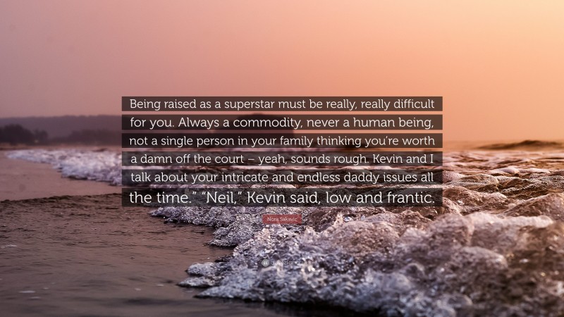 Nora Sakavic Quote: “Being raised as a superstar must be really, really difficult for you. Always a commodity, never a human being, not a single person in your family thinking you’re worth a damn off the court – yeah, sounds rough. Kevin and I talk about your intricate and endless daddy issues all the time.” “Neil,” Kevin said, low and frantic.”