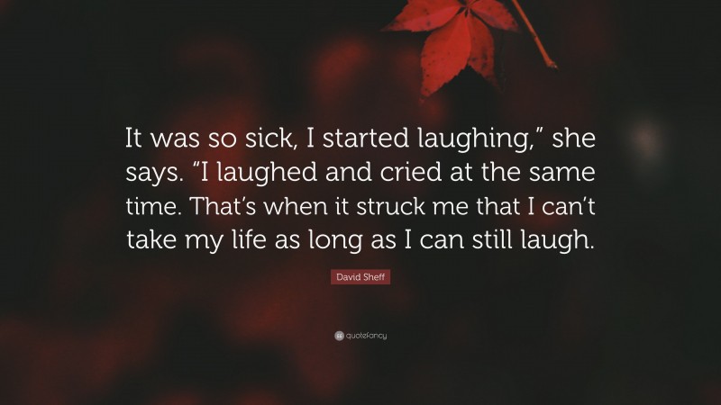 David Sheff Quote: “It was so sick, I started laughing,” she says. “I laughed and cried at the same time. That’s when it struck me that I can’t take my life as long as I can still laugh.”