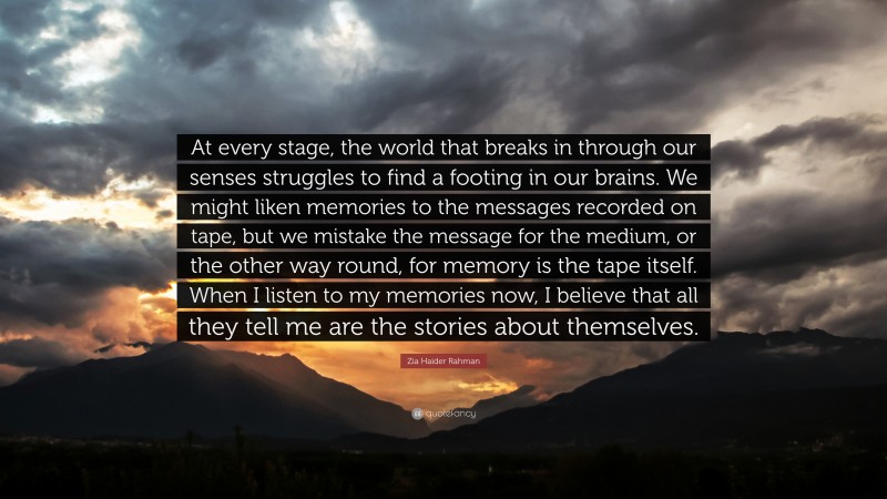 Zia Haider Rahman Quote: “At every stage, the world that breaks in through our senses struggles to find a footing in our brains. We might liken memories to the messages recorded on tape, but we mistake the message for the medium, or the other way round, for memory is the tape itself. When I listen to my memories now, I believe that all they tell me are the stories about themselves.”