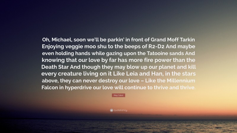 Meg Cabot Quote: “Oh, Michael, soon we’ll be parkin’ in front of Grand Moff Tarkin Enjoying veggie moo shu to the beeps of R2-D2 And maybe even holding hands while gazing upon the Tatooine sands And knowing that our love by far has more fire power than the Death Star And though they may blow up our planet and kill every creature living on it Like Leia and Han, in the stars above, they can never destroy our love – Like the Millennium Falcon in hyperdrive our love will continue to thrive and thrive.”