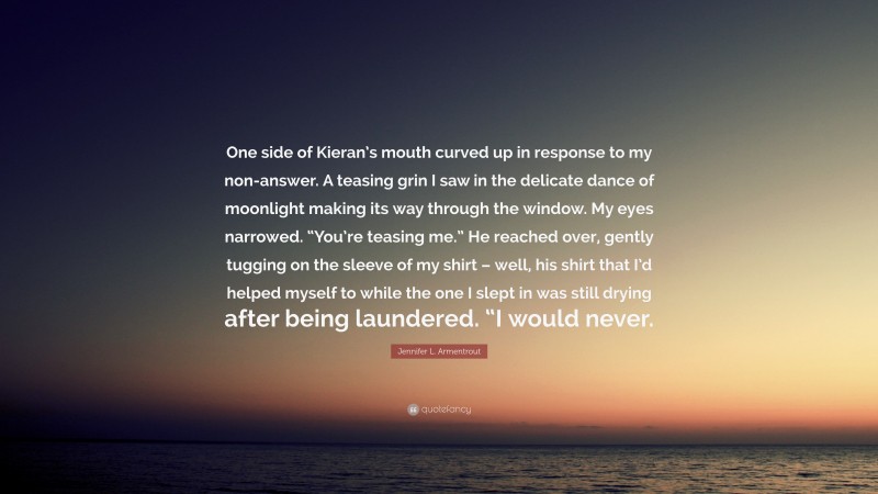 Jennifer L. Armentrout Quote: “One side of Kieran’s mouth curved up in response to my non-answer. A teasing grin I saw in the delicate dance of moonlight making its way through the window. My eyes narrowed. “You’re teasing me.” He reached over, gently tugging on the sleeve of my shirt – well, his shirt that I’d helped myself to while the one I slept in was still drying after being laundered. “I would never.”