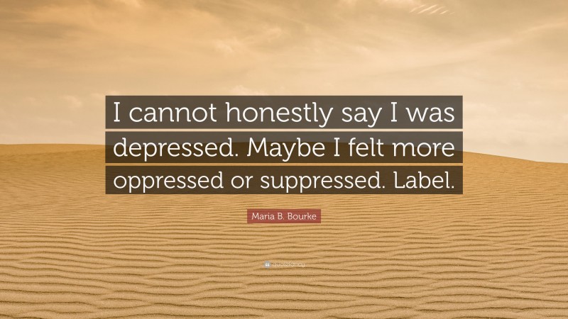 Maria B. Bourke Quote: “I cannot honestly say I was depressed. Maybe I felt more oppressed or suppressed. Label.”