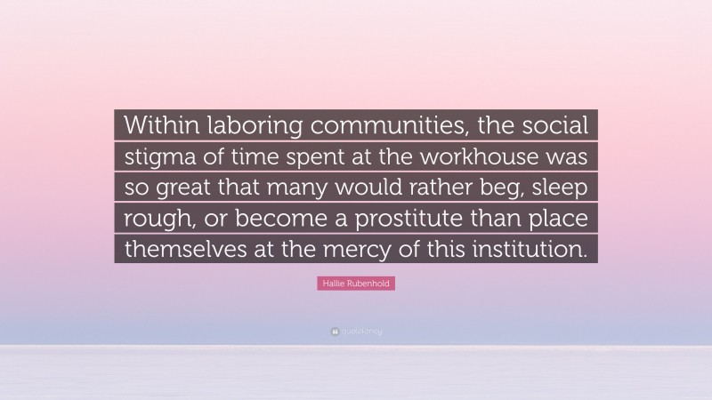 Hallie Rubenhold Quote: “Within laboring communities, the social stigma of time spent at the workhouse was so great that many would rather beg, sleep rough, or become a prostitute than place themselves at the mercy of this institution.”