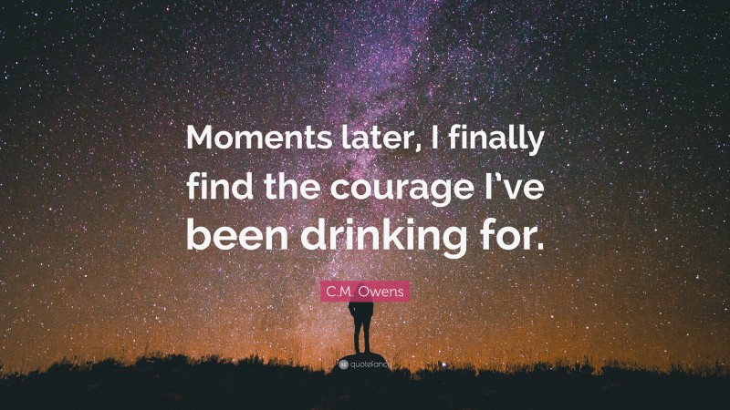 C.M. Owens Quote: “Moments later, I finally find the courage I’ve been drinking for.”