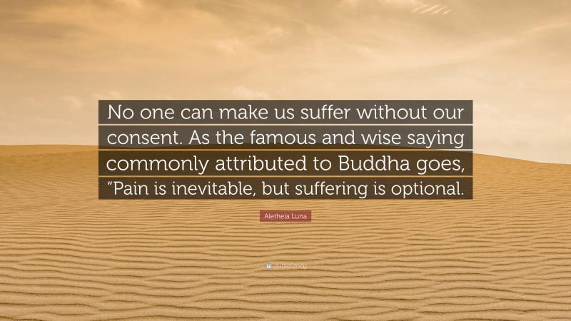 Aletheia Luna Quote: “No one can make us suffer without our consent. As the famous and wise saying commonly attributed to Buddha goes, “Pain is inevitable, but suffering is optional.”