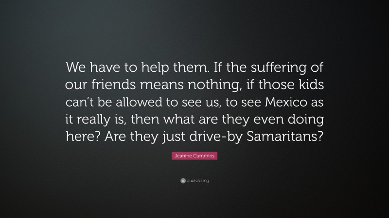 Jeanine Cummins Quote: “We have to help them. If the suffering of our friends means nothing, if those kids can’t be allowed to see us, to see Mexico as it really is, then what are they even doing here? Are they just drive-by Samaritans?”