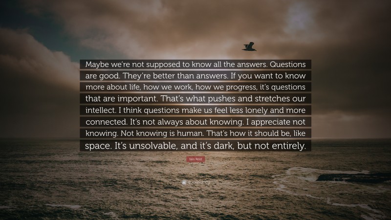 Iain Reid Quote: “Maybe we’re not supposed to know all the answers. Questions are good. They’re better than answers. If you want to know more about life, how we work, how we progress, it’s questions that are important. That’s what pushes and stretches our intellect. I think questions make us feel less lonely and more connected. It’s not always about knowing. I appreciate not knowing. Not knowing is human. That’s how it should be, like space. It’s unsolvable, and it’s dark, but not entirely.”