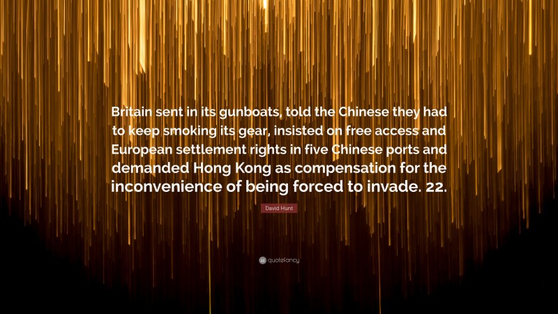David Hunt Quote: “Britain sent in its gunboats, told the Chinese they had to keep smoking its gear, insisted on free access and European settlement rights in five Chinese ports and demanded Hong Kong as compensation for the inconvenience of being forced to invade. 22.”