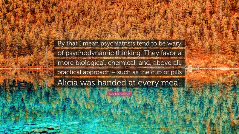 Alex Michaelides Quote: “By that I mean psychiatrists tend to be wary of psychodynamic thinking. They favor a more biological, chemical, and, above all, practical approach – such as the cup of pills Alicia was handed at every meal.”