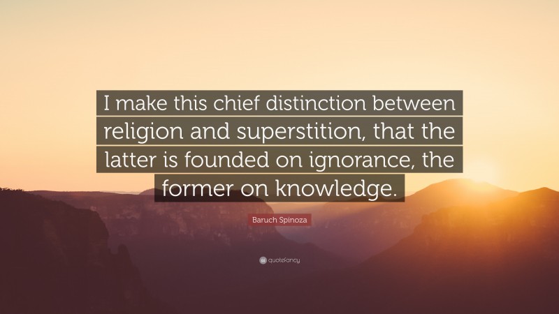 Baruch Spinoza Quote: “I make this chief distinction between religion and superstition, that the latter is founded on ignorance, the former on knowledge.”