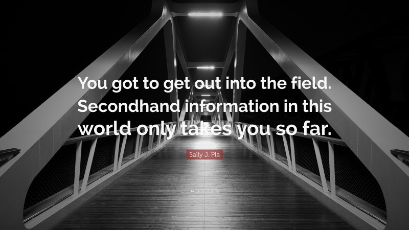 Sally J. Pla Quote: “You got to get out into the field. Secondhand information in this world only takes you so far.”