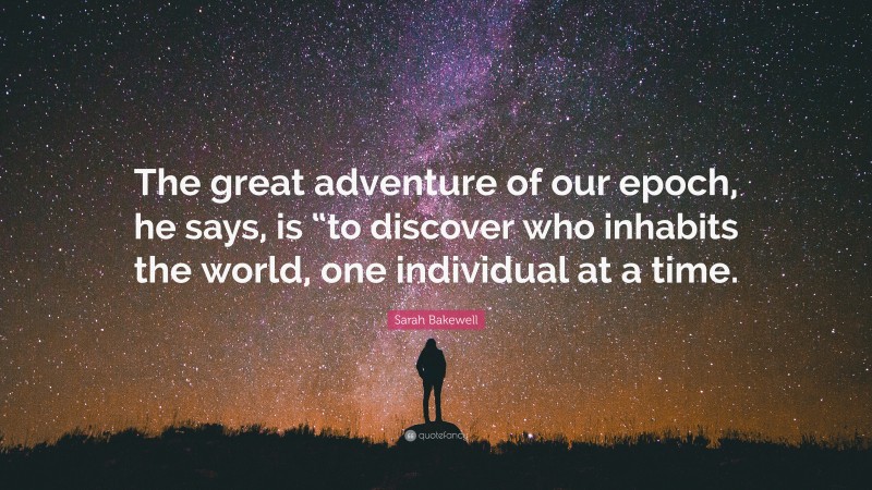 Sarah Bakewell Quote: “The great adventure of our epoch, he says, is “to discover who inhabits the world, one individual at a time.”