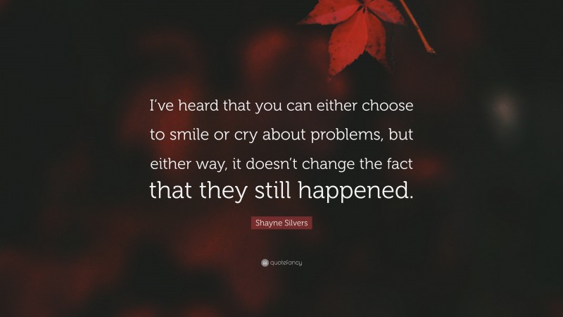 Shayne Silvers Quote: “I’ve heard that you can either choose to smile or cry about problems, but either way, it doesn’t change the fact that they still happened.”