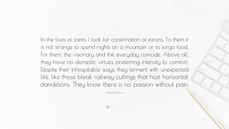 Jeanette Winterson Quote: “In the lives of saints I look for confirmation of excess. To them it is not strange to spend nights on a mountain or to forgo food. For them, the visionary and the everyday coincide. Above all, they have no domestic virtues, preferring intensity to comfort. Despite their inhospitable ways, they ferment with unexpected life, like those bleak railway cuttings that host horizontal dandelions. They know there is no passion without pain.”