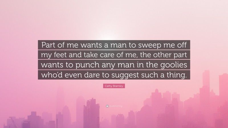 Cathy Bramley Quote: “Part of me wants a man to sweep me off my feet and take care of me, the other part wants to punch any man in the goolies who’d even dare to suggest such a thing.”
