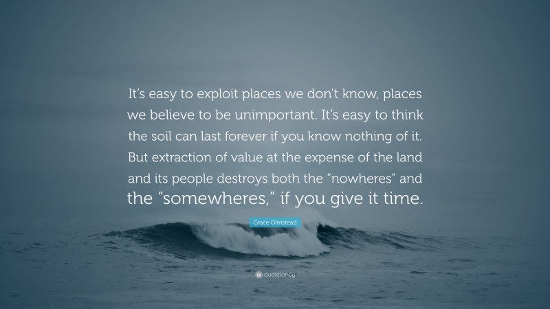 Grace Olmstead Quote: “It’s easy to exploit places we don’t know, places we believe to be unimportant. It’s easy to think the soil can last forever if you know nothing of it. But extraction of value at the expense of the land and its people destroys both the “nowheres” and the “somewheres,” if you give it time.”